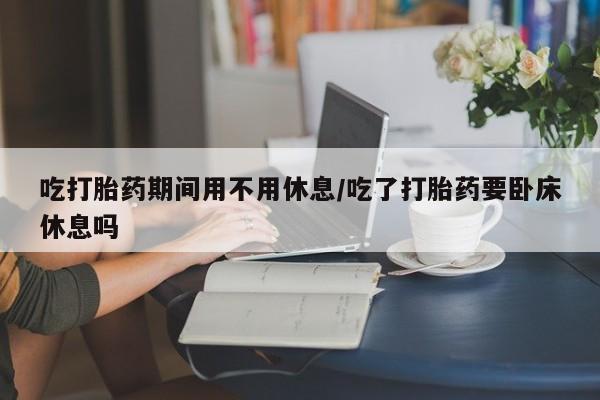 卖打胎药联系方式，吃打胎药期间用不用休息/吃了打胎药要卧床休息吗
