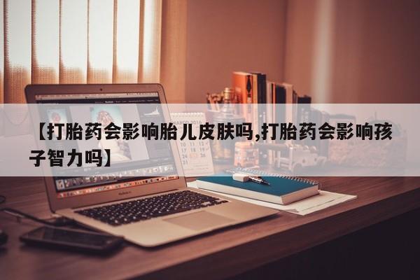 卖打胎药联系方式，【打胎药会影响胎儿皮肤吗,打胎药会影响孩子智力吗】