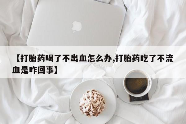 卖打胎药联系方式，【打胎药喝了不出血怎么办,打胎药吃了不流血是咋回事】