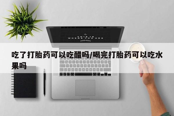 卖打胎药联系方式，吃了打胎药可以吃醋吗/喝完打胎药可以吃水果吗