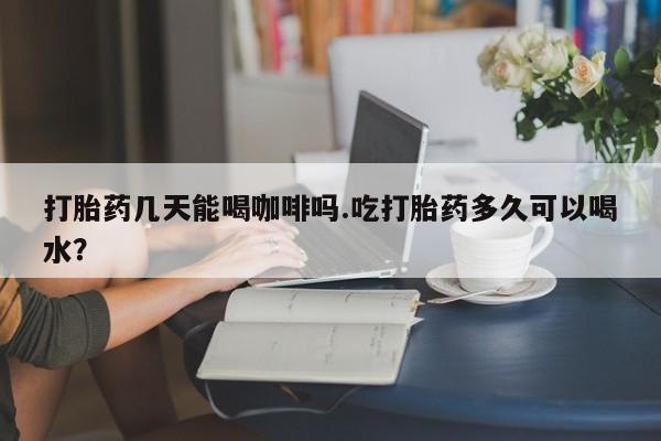 卖打胎药联系方式，打胎药几天能喝咖啡吗.吃打胎药多久可以喝水？