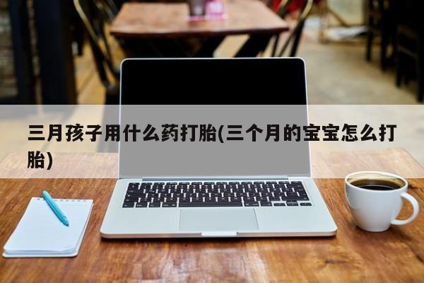 卖打胎药联系方式，三月孩子用什么药打胎(三个月的宝宝怎么打胎)
