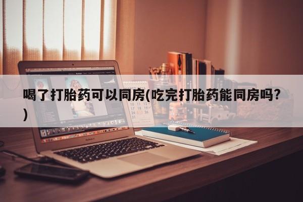 卖打胎药联系方式，喝了打胎药可以同房(吃完打胎药能同房吗?)