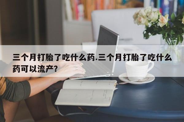 卖打胎药联系方式，三个月打胎了吃什么药.三个月打胎了吃什么药可以流产？