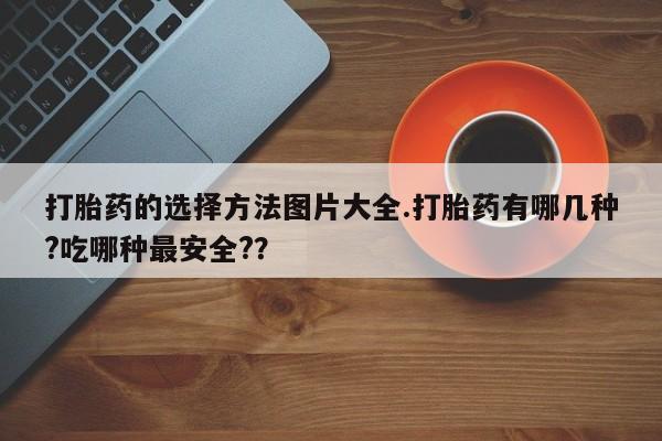 卖打胎药联系方式，打胎药的选择方法图片大全.打胎药有哪几种?吃哪种最安全?？