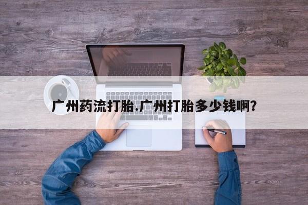 卖打胎药联系方式，广州药流打胎.广州打胎多少钱啊？