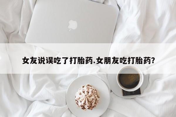 卖打胎药联系方式，女友说误吃了打胎药.女朋友吃打胎药？