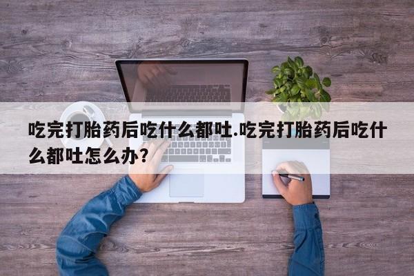卖打胎药联系方式，吃完打胎药后吃什么都吐.吃完打胎药后吃什么都吐怎么办？