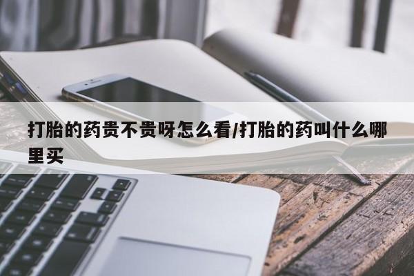 卖打胎药联系方式，打胎的药贵不贵呀怎么看/打胎的药叫什么哪里买