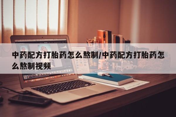 卖打胎药联系方式，中药配方打胎药怎么熬制/中药配方打胎药怎么熬制视频