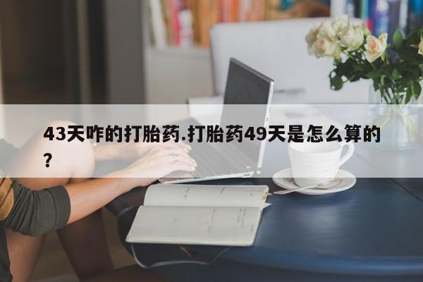 卖打胎药联系方式，43天咋的打胎药.打胎药49天是怎么算的？