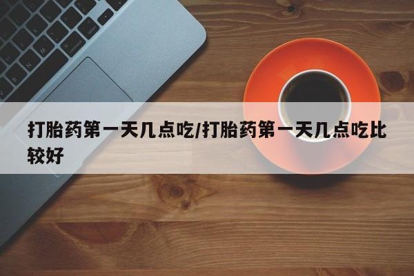 卖打胎药联系方式，打胎药第一天几点吃/打胎药第一天几点吃比较好