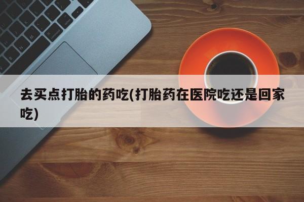 卖打胎药联系方式，去买点打胎的药吃(打胎药在医院吃还是回家吃)