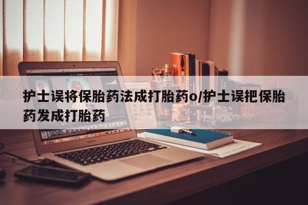 卖打胎药联系方式，护士误将保胎药法成打胎药o/护士误把保胎药发成打胎药