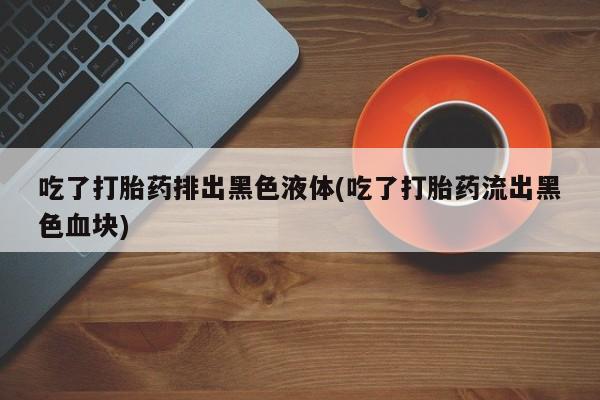 卖打胎药联系方式，吃了打胎药排出黑色液体(吃了打胎药流出黑色血块)