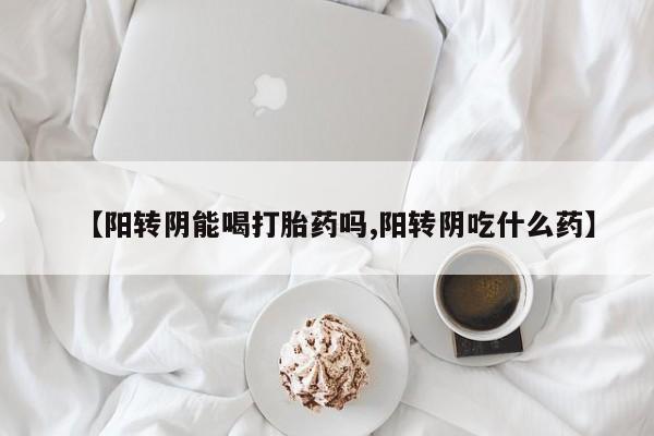 卖打胎药联系方式，【阳转阴能喝打胎药吗,阳转阴吃什么药】