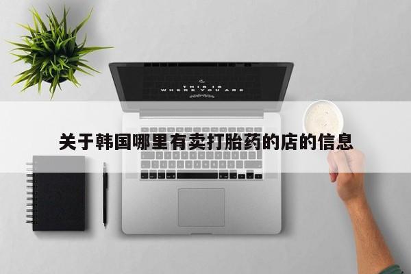 卖打胎药联系方式，关于韩国哪里有卖打胎药的店的信息