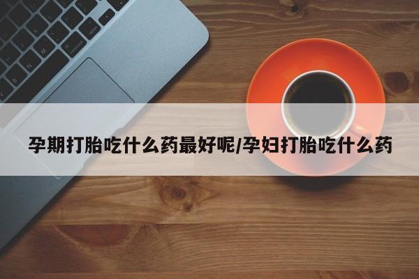 卖打胎药联系方式，孕期打胎吃什么药最好呢/孕妇打胎吃什么药