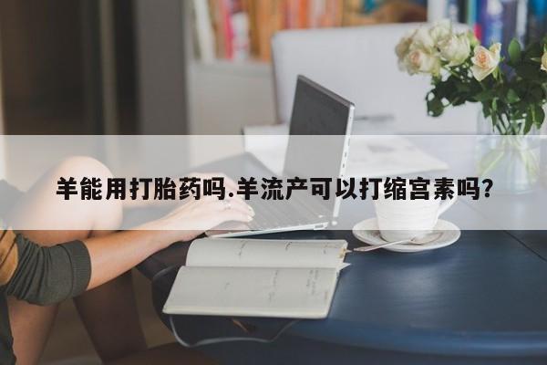 卖打胎药联系方式，羊能用打胎药吗.羊流产可以打缩宫素吗？