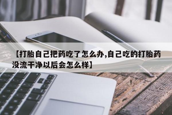 卖打胎药联系方式，【打胎自己把药吃了怎么办,自己吃的打胎药没流干净以后会怎么样】