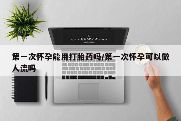 卖打胎药联系方式，第一次怀孕能用打胎药吗/第一次怀孕可以做人流吗