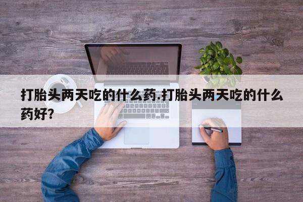 卖打胎药联系方式，打胎头两天吃的什么药.打胎头两天吃的什么药好？
