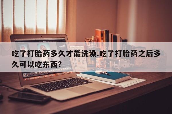 卖打胎药联系方式，吃了打胎药多久才能洗澡.吃了打胎药之后多久可以吃东西？
