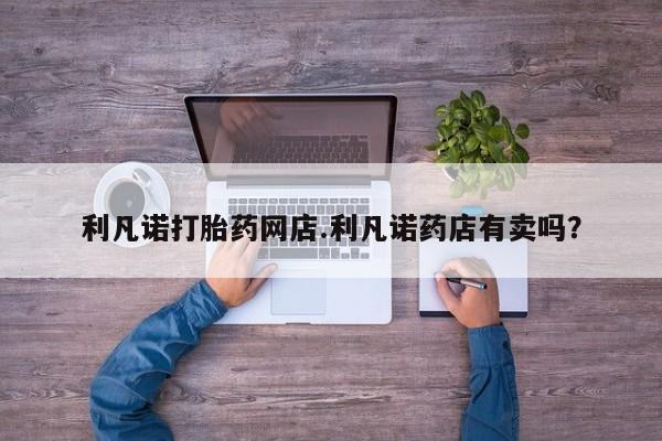 卖打胎药联系方式，利凡诺打胎药网店.利凡诺药店有卖吗？