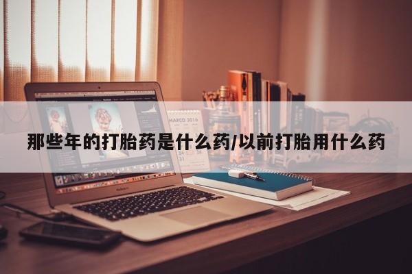 卖打胎药联系方式，那些年的打胎药是什么药/以前打胎用什么药