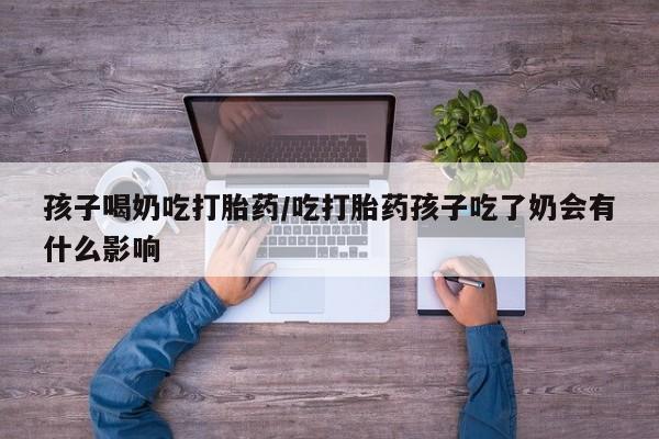 卖打胎药联系方式，孩子喝奶吃打胎药/吃打胎药孩子吃了奶会有什么影响
