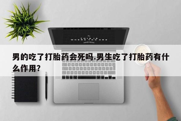 卖打胎药联系方式，男的吃了打胎药会死吗.男生吃了打胎药有什么作用？