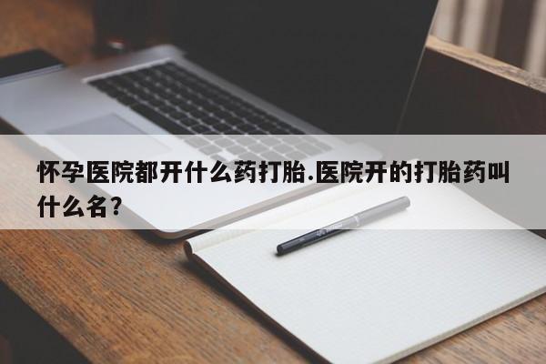卖打胎药联系方式，怀孕医院都开什么药打胎.医院开的打胎药叫什么名？