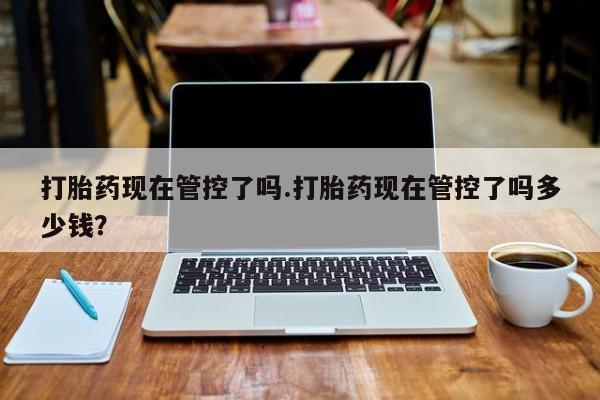 卖打胎药联系方式，打胎药现在管控了吗.打胎药现在管控了吗多少钱？