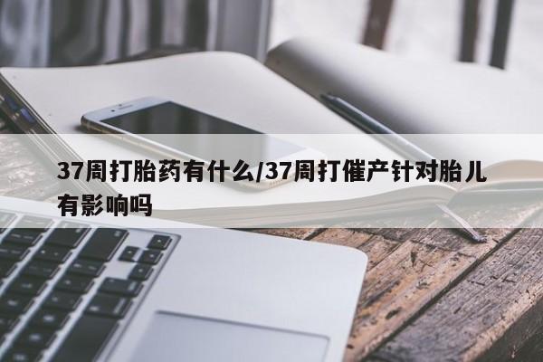 卖打胎药联系方式，37周打胎药有什么/37周打催产针对胎儿有影响吗
