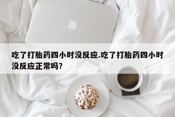 卖打胎药联系方式，吃了打胎药四小时没反应.吃了打胎药四小时没反应正常吗？