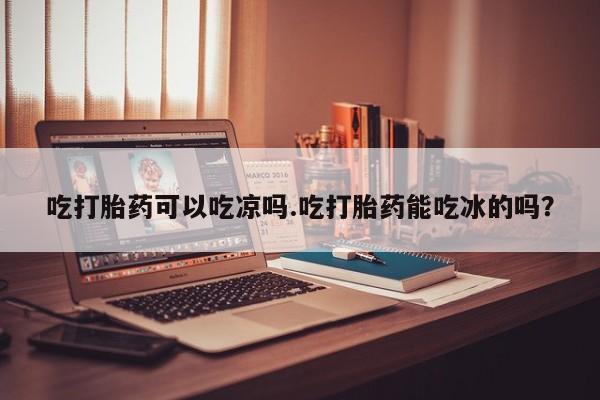 卖打胎药联系方式，吃打胎药可以吃凉吗.吃打胎药能吃冰的吗？