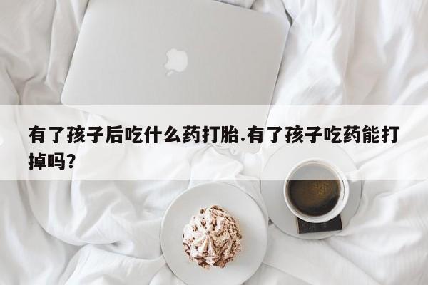 卖打胎药联系方式，有了孩子后吃什么药打胎.有了孩子吃药能打掉吗？