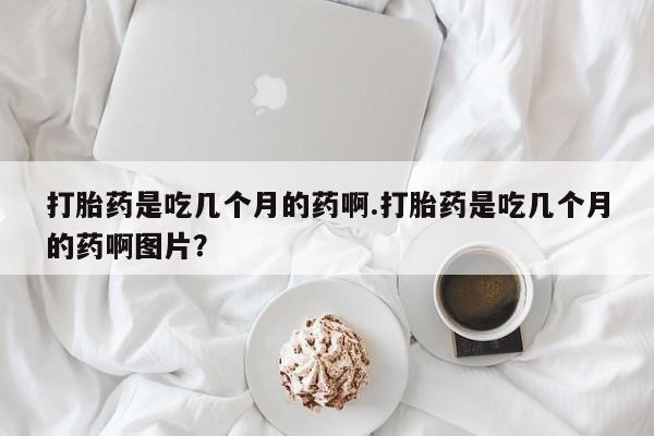 卖打胎药联系方式，打胎药是吃几个月的药啊.打胎药是吃几个月的药啊图片？
