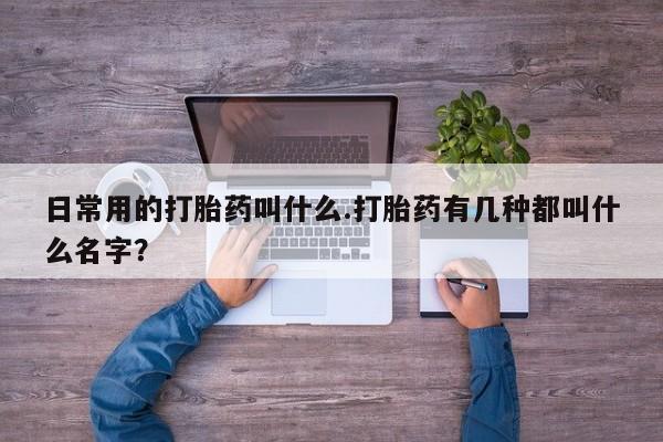 卖打胎药联系方式，日常用的打胎药叫什么.打胎药有几种都叫什么名字？