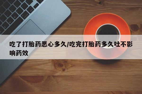 卖打胎药联系方式，吃了打胎药恶心多久/吃完打胎药多久吐不影响药效