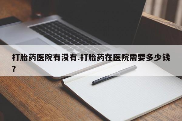 卖打胎药联系方式，打胎药医院有没有.打胎药在医院需要多少钱？
