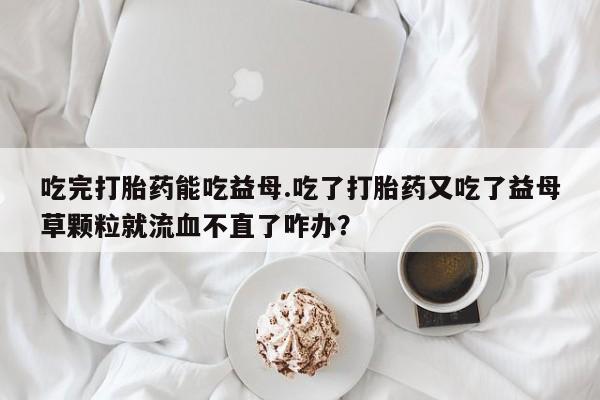 卖打胎药联系方式，吃完打胎药能吃益母.吃了打胎药又吃了益母草颗粒就流血不直了咋办？