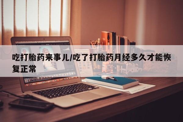 卖打胎药联系方式，吃打胎药来事儿/吃了打胎药月经多久才能恢复正常