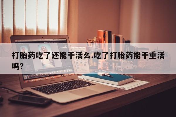 卖打胎药联系方式，打胎药吃了还能干活么.吃了打胎药能干重活吗？