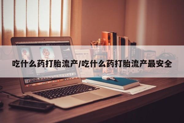 卖打胎药联系方式，吃什么药打胎流产/吃什么药打胎流产最安全