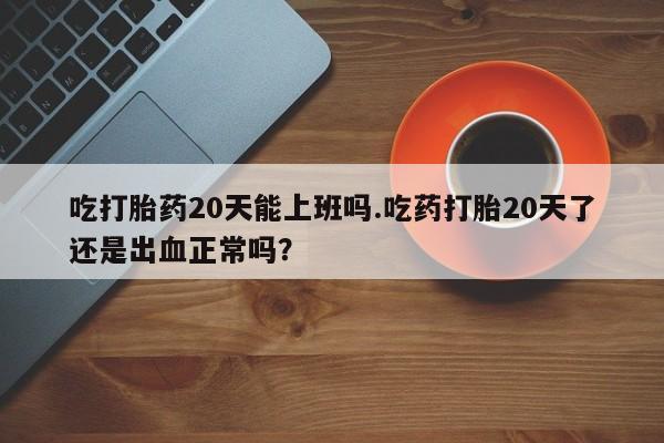 卖打胎药联系方式，吃打胎药20天能上班吗.吃药打胎20天了还是出血正常吗？