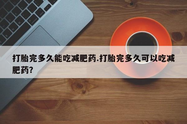 卖打胎药联系方式，打胎完多久能吃减肥药.打胎完多久可以吃减肥药？