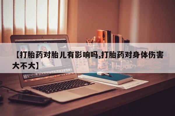 卖打胎药联系方式，【打胎药对胎儿有影响吗,打胎药对身体伤害大不大】