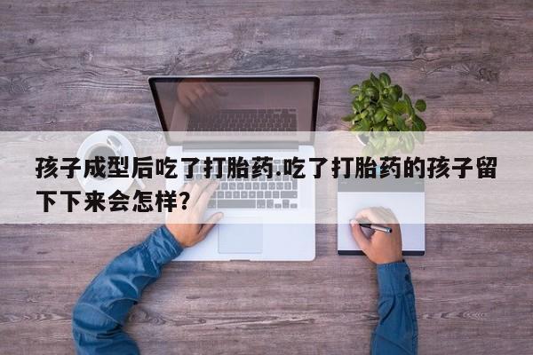 卖打胎药联系方式，孩子成型后吃了打胎药.吃了打胎药的孩子留下下来会怎样？