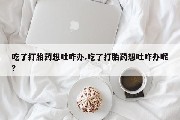 卖打胎药联系方式，吃了打胎药想吐咋办.吃了打胎药想吐咋办呢？